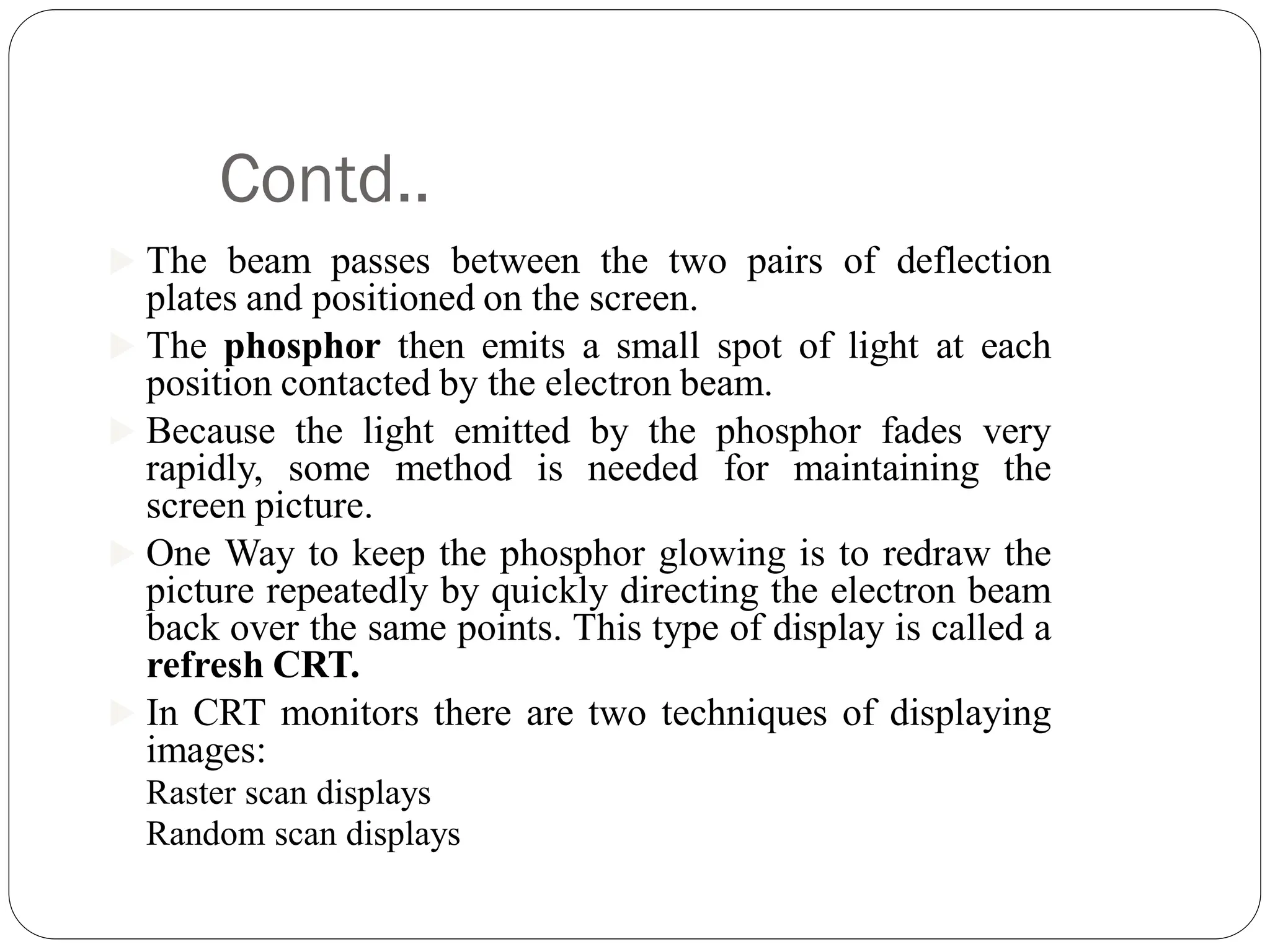 Contd..
 The beam passes between the two pairs of deflection
plates and positioned on the screen.
 The phosphor then emits a small spot of light at each
position contacted by the electron beam.
 Because the light emitted by the phosphor fades very
rapidly, some method is needed for maintaining the
screen picture.
 One Way to keep the phosphor glowing is to redraw the
picture repeatedly by quickly directing the electron beam
back over the same points. This type of display is called a
refresh CRT.
 In CRT monitors there are two techniques of displaying
images:
Raster scan displays
Random scan displays
 