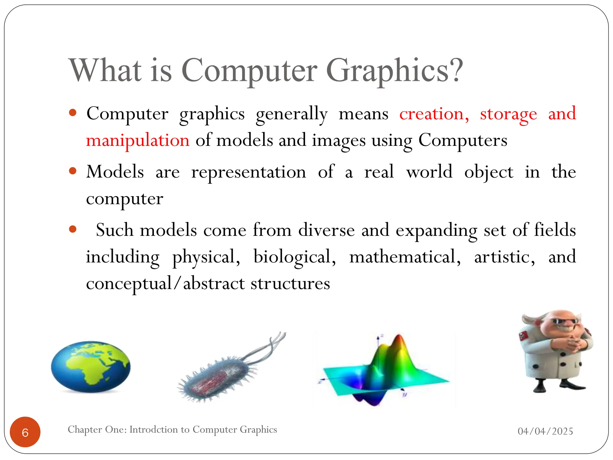 What is Computer Graphics?
 Computer graphics generally means creation, storage and
manipulation of models and images using Computers
 Models are representation of a real world object in the
computer
 Such models come from diverse and expanding set of fields
including physical, biological, mathematical, artistic, and
conceptual/abstract structures
04/04/2025
Chapter One: Introdction to Computer Graphics
6
 