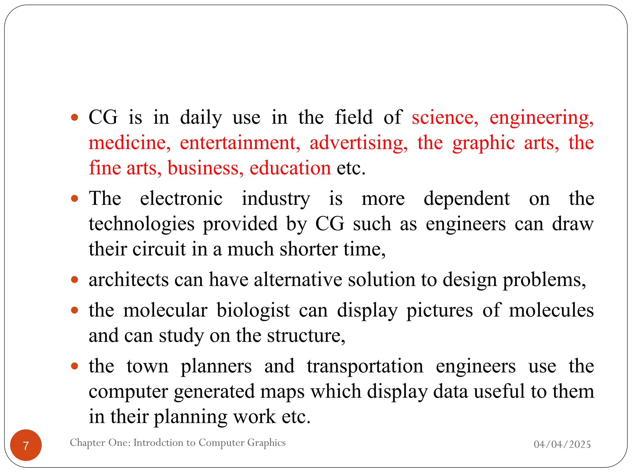  CG is in daily use in the field of science, engineering,
medicine, entertainment, advertising, the graphic arts, the
fine arts, business, education etc.
 The electronic industry is more dependent on the
technologies provided by CG such as engineers can draw
their circuit in a much shorter time,
 architects can have alternative solution to design problems,
 the molecular biologist can display pictures of molecules
and can study on the structure,
 the town planners and transportation engineers use the
computer generated maps which display data useful to them
in their planning work etc.
04/04/2025
Chapter One: Introdction to Computer Graphics
7
 