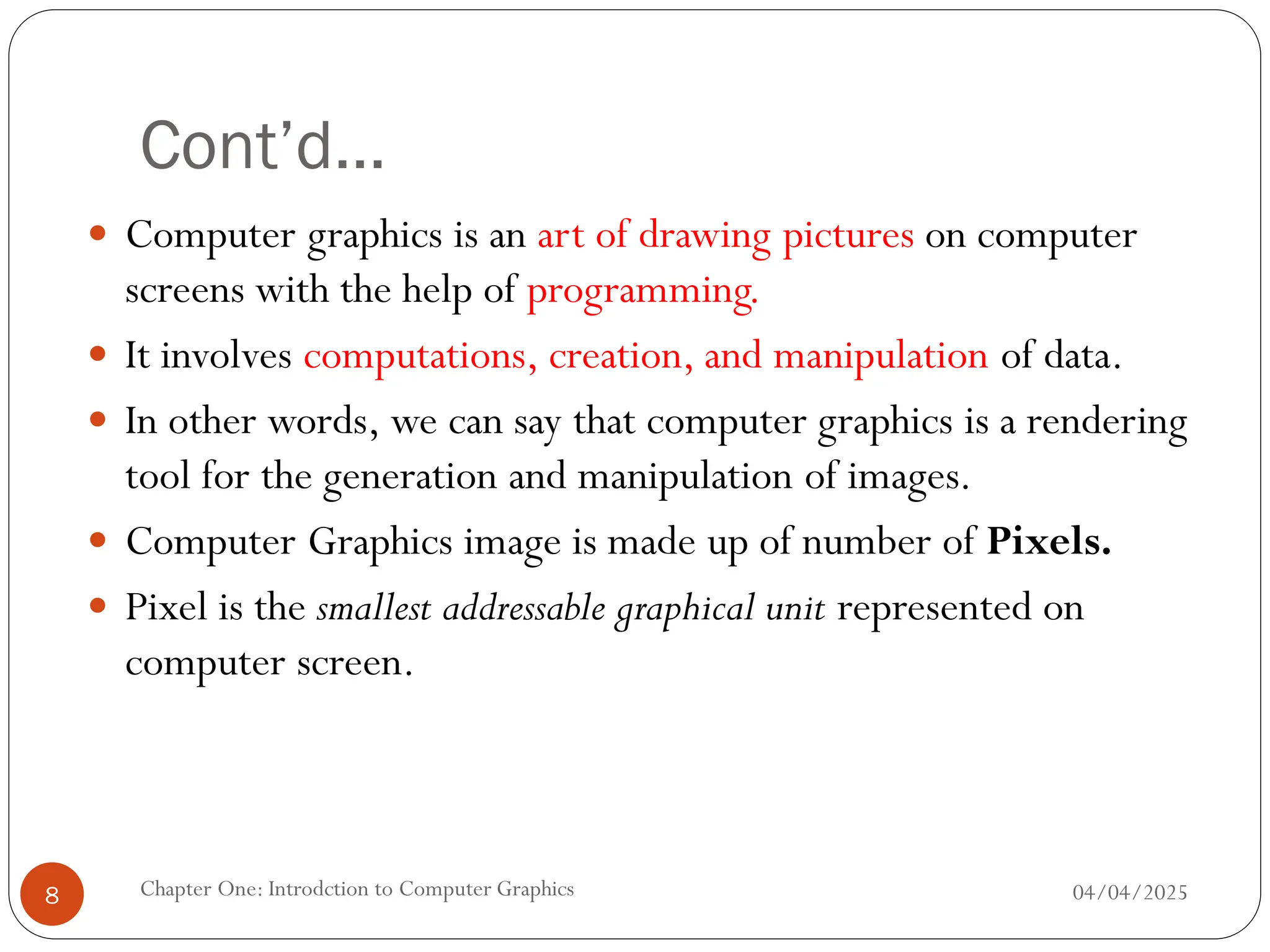 Cont’d…
 Computer graphics is an art of drawing pictures on computer
screens with the help of programming.
 It involves computations, creation, and manipulation of data.
 In other words, we can say that computer graphics is a rendering
tool for the generation and manipulation of images.
 Computer Graphics image is made up of number of Pixels.
 Pixel is the smallest addressable graphical unit represented on
computer screen.
04/04/2025
Chapter One: Introdction to Computer Graphics
8
 