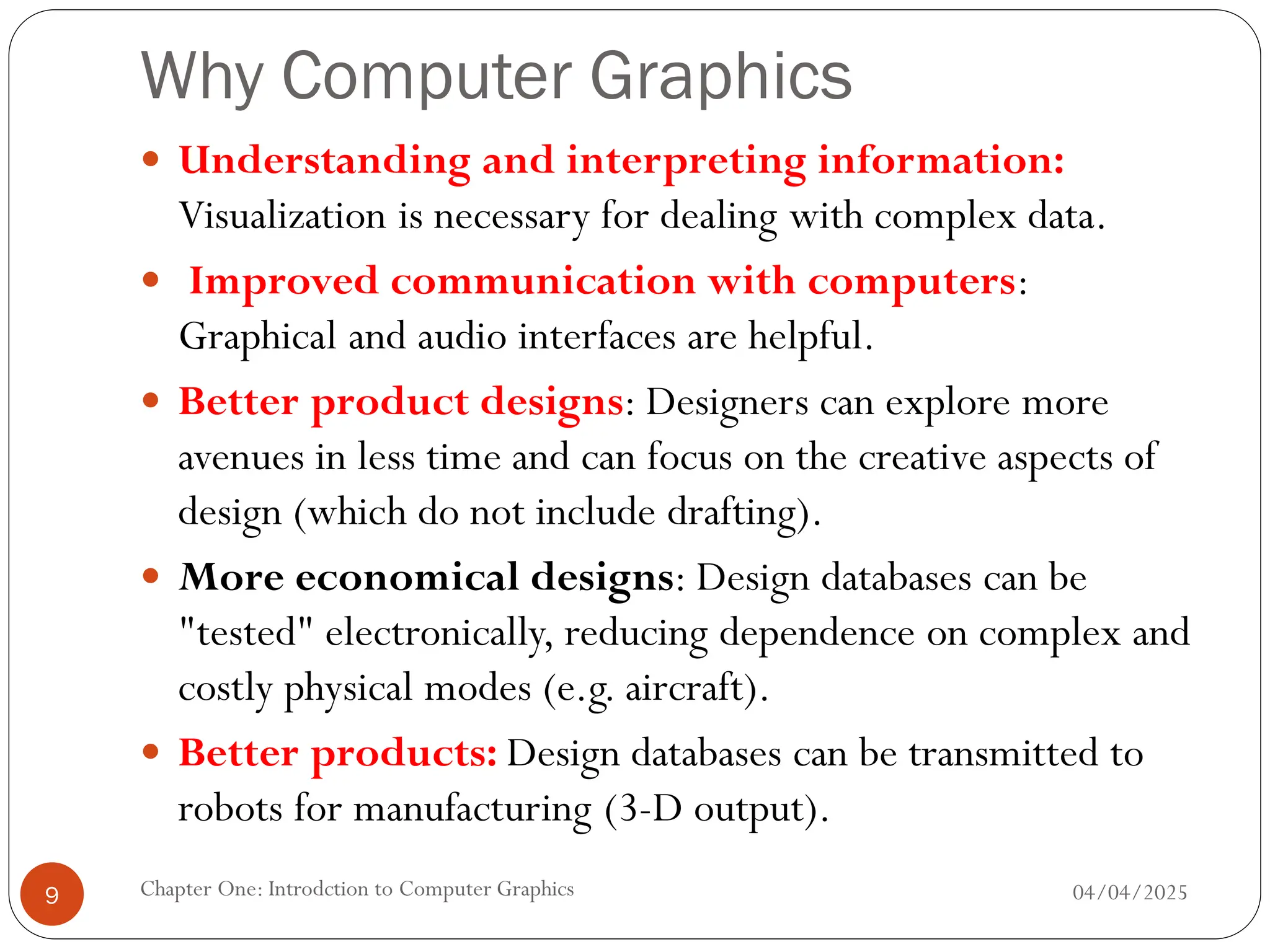 Why Computer Graphics
 Understanding and interpreting information:
Visualization is necessary for dealing with complex data.
 Improved communication with computers:
Graphical and audio interfaces are helpful.
 Better product designs: Designers can explore more
avenues in less time and can focus on the creative aspects of
design (which do not include drafting).
 More economical designs: Design databases can be
"tested" electronically, reducing dependence on complex and
costly physical modes (e.g. aircraft).
 Better products: Design databases can be transmitted to
robots for manufacturing (3-D output).
04/04/2025
Chapter One: Introdction to Computer Graphics
9
 