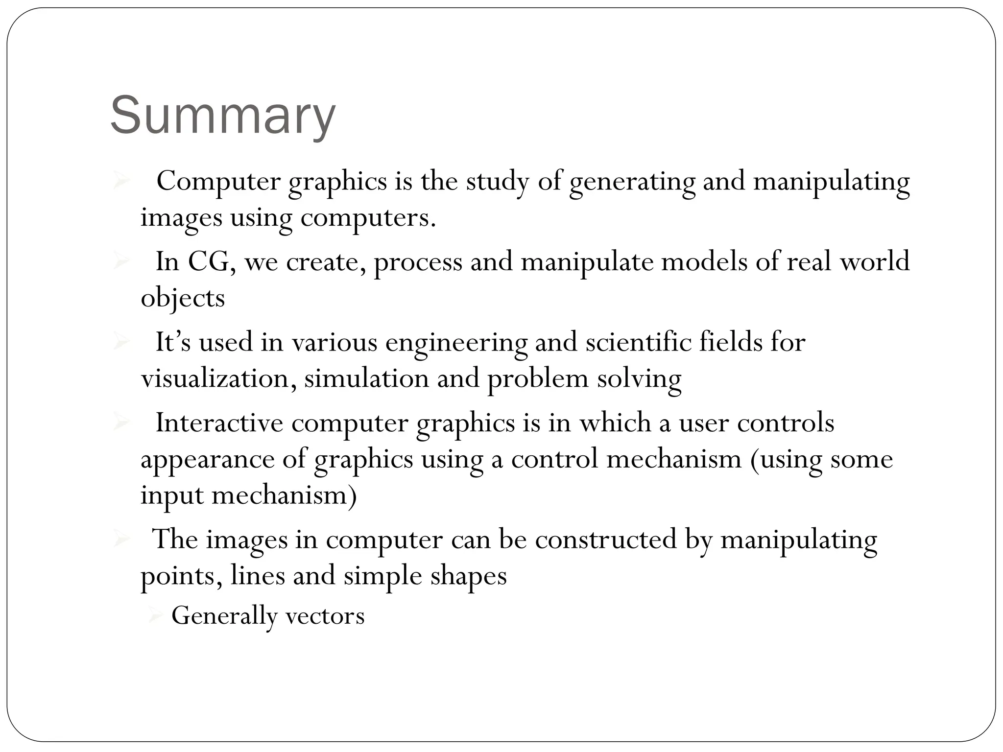 Summary
 Computer graphics is the study of generating and manipulating
images using computers.
 In CG, we create, process and manipulate models of real world
objects
 It’s used in various engineering and scientific fields for
visualization, simulation and problem solving
 Interactive computer graphics is in which a user controls
appearance of graphics using a control mechanism (using some
input mechanism)
 The images in computer can be constructed by manipulating
points, lines and simple shapes
 Generally vectors
 