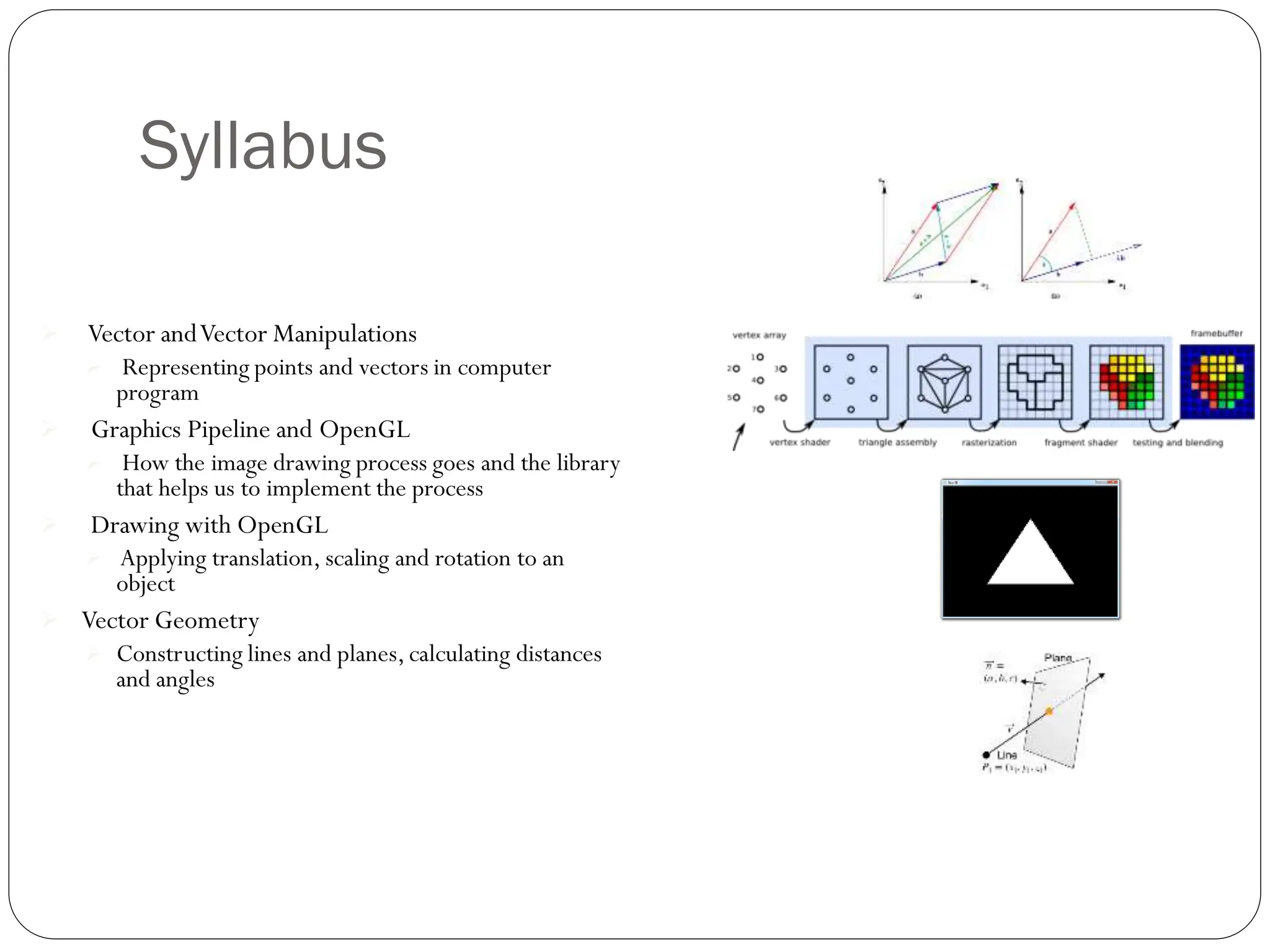 Syllabus
 Vector andVector Manipulations
 Representing points and vectors in computer
program
 Graphics Pipeline and OpenGL
 How the image drawing process goes and the library
that helps us to implement the process
 Drawing with OpenGL
 Applying translation, scaling and rotation to an
object
 Vector Geometry
 Constructing lines and planes, calculating distances
and angles
 