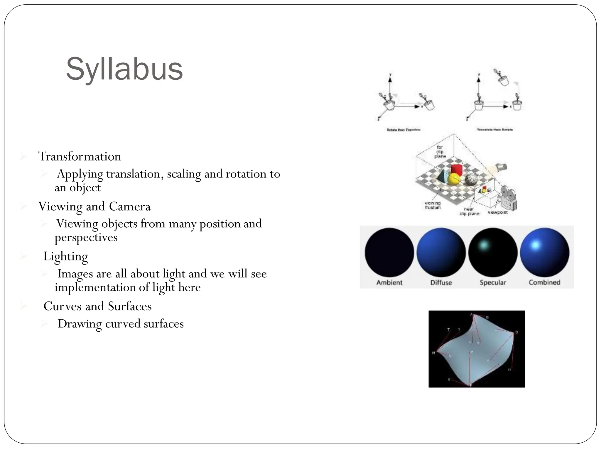 Syllabus
 Transformation
 Applying translation, scaling and rotation to
an object
 Viewing and Camera
 Viewing objects from many position and
perspectives
 Lighting
 Images are all about light and we will see
implementation of light here
 Curves and Surfaces
 Drawing curved surfaces
 