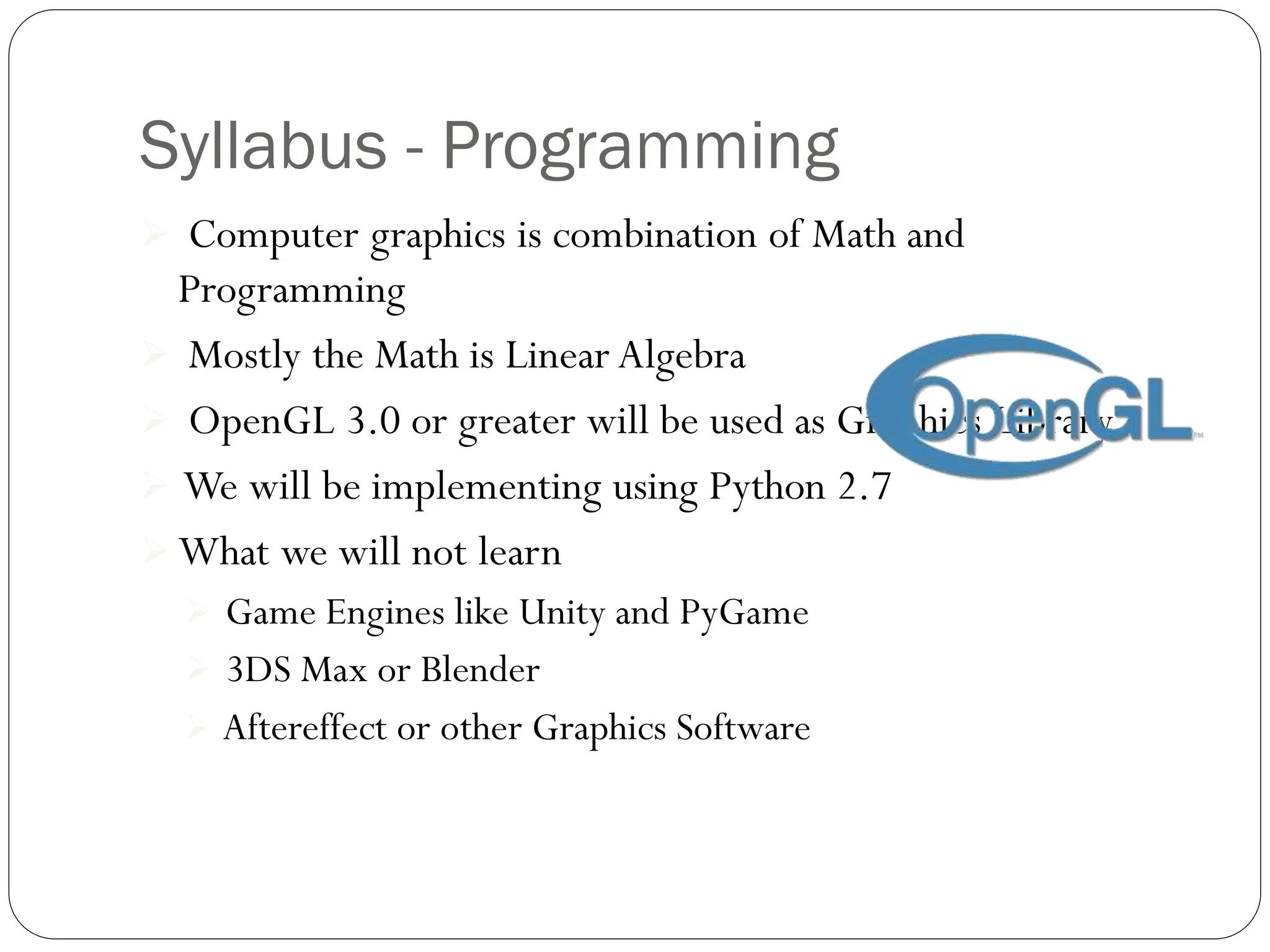 Syllabus - Programming
 Computer graphics is combination of Math and
Programming
 Mostly the Math is Linear Algebra
 OpenGL 3.0 or greater will be used as Graphics Library
 We will be implementing using Python 2.7
 What we will not learn
 Game Engines like Unity and PyGame
 3DS Max or Blender
 Aftereffect or other Graphics Software
 