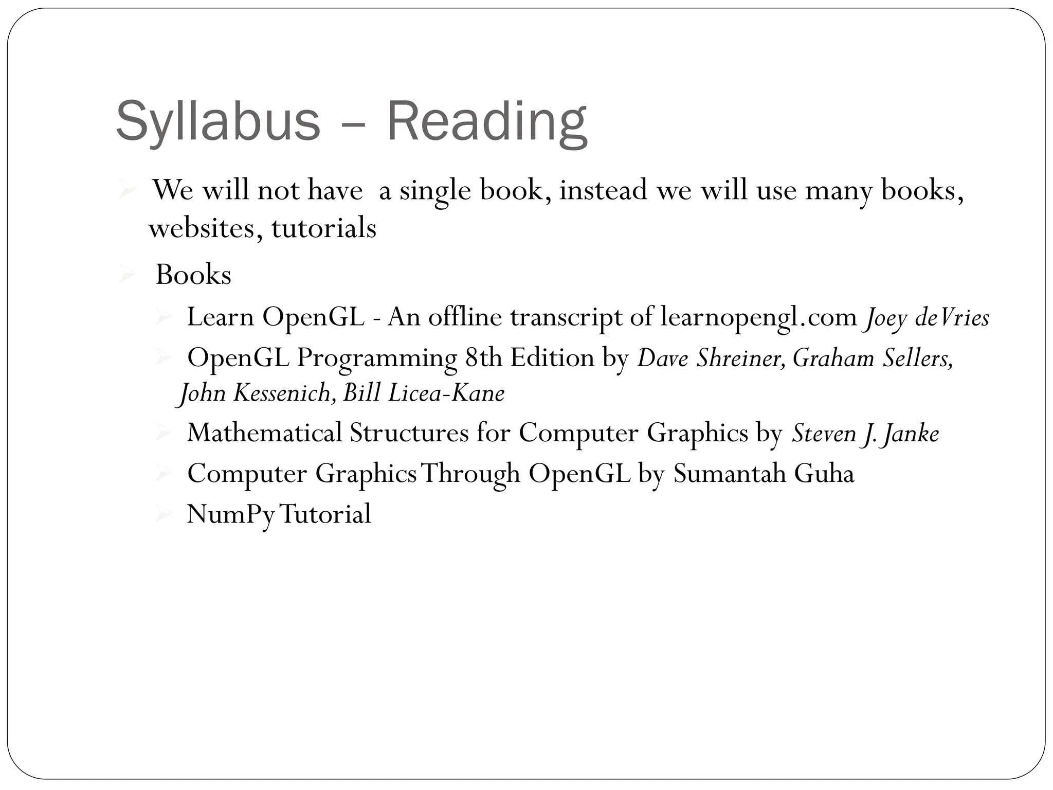 Syllabus – Reading
 We will not have a single book, instead we will use many books,
websites, tutorials
 Books
 Learn OpenGL - An offline transcript of learnopengl.com Joey deVries
 OpenGL Programming 8th Edition by Dave Shreiner,Graham Sellers,
John Kessenich,Bill Licea-Kane
 Mathematical Structures for Computer Graphics by Steven J.Janke
 Computer GraphicsThrough OpenGL by Sumantah Guha
 NumPyTutorial
 