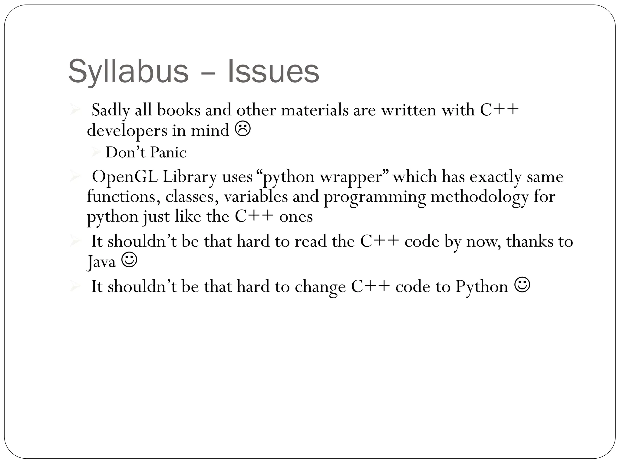 Syllabus – Issues
 Sadly all books and other materials are written with C++
developers in mind 
 Don’t Panic
 OpenGL Library uses “python wrapper” which has exactly same
functions, classes, variables and programming methodology for
python just like the C++ ones
 It shouldn’t be that hard to read the C++ code by now, thanks to
Java 
 It shouldn’t be that hard to change C++ code to Python 
 