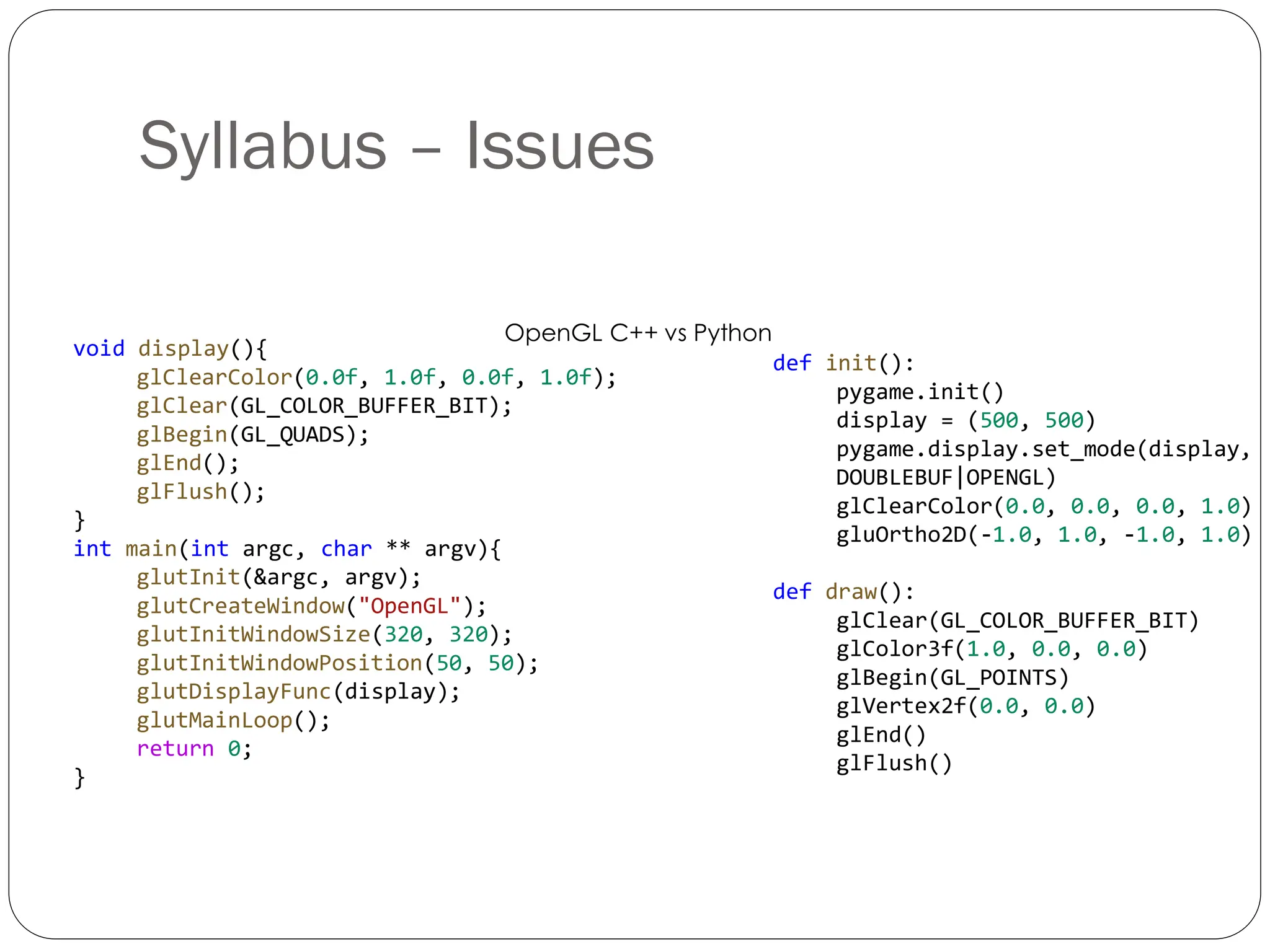 Syllabus – Issues
OpenGL C++ vs Python
void display(){
glClearColor(0.0f, 1.0f, 0.0f, 1.0f);
glClear(GL_COLOR_BUFFER_BIT);
glBegin(GL_QUADS);
glEnd();
glFlush();
}
int main(int argc, char ** argv){
glutInit(&argc, argv);
glutCreateWindow("OpenGL");
glutInitWindowSize(320, 320);
glutInitWindowPosition(50, 50);
glutDisplayFunc(display);
glutMainLoop();
return 0;
}
def init():
pygame.init()
display = (500, 500)
pygame.display.set_mode(display,
DOUBLEBUF|OPENGL)
glClearColor(0.0, 0.0, 0.0, 1.0)
gluOrtho2D(-1.0, 1.0, -1.0, 1.0)
def draw():
glClear(GL_COLOR_BUFFER_BIT)
glColor3f(1.0, 0.0, 0.0)
glBegin(GL_POINTS)
glVertex2f(0.0, 0.0)
glEnd()
glFlush()
 