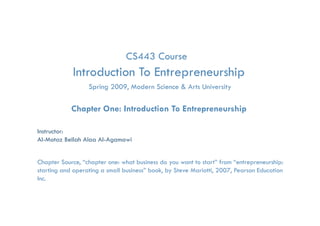 CS443 Course
            Introduction To Entrepreneurship
                                 p         p
                   Spring 2009, Modern Science & Arts University

            Chapter One: Introduction To Entrepreneurship

Instructor:
Al-Motaz Bellah Alaa Al-Agamawi


Chapter Source, “chapter one: what business do you want to start” from “entrepreneurship:
starting and operating a small business” book, by Steve Mariotti, 2007, Pearson Education
Inc.
              Introduction to Entrepreneurship Course   Chapter 1   By: Motaz Al-Agamawi
 