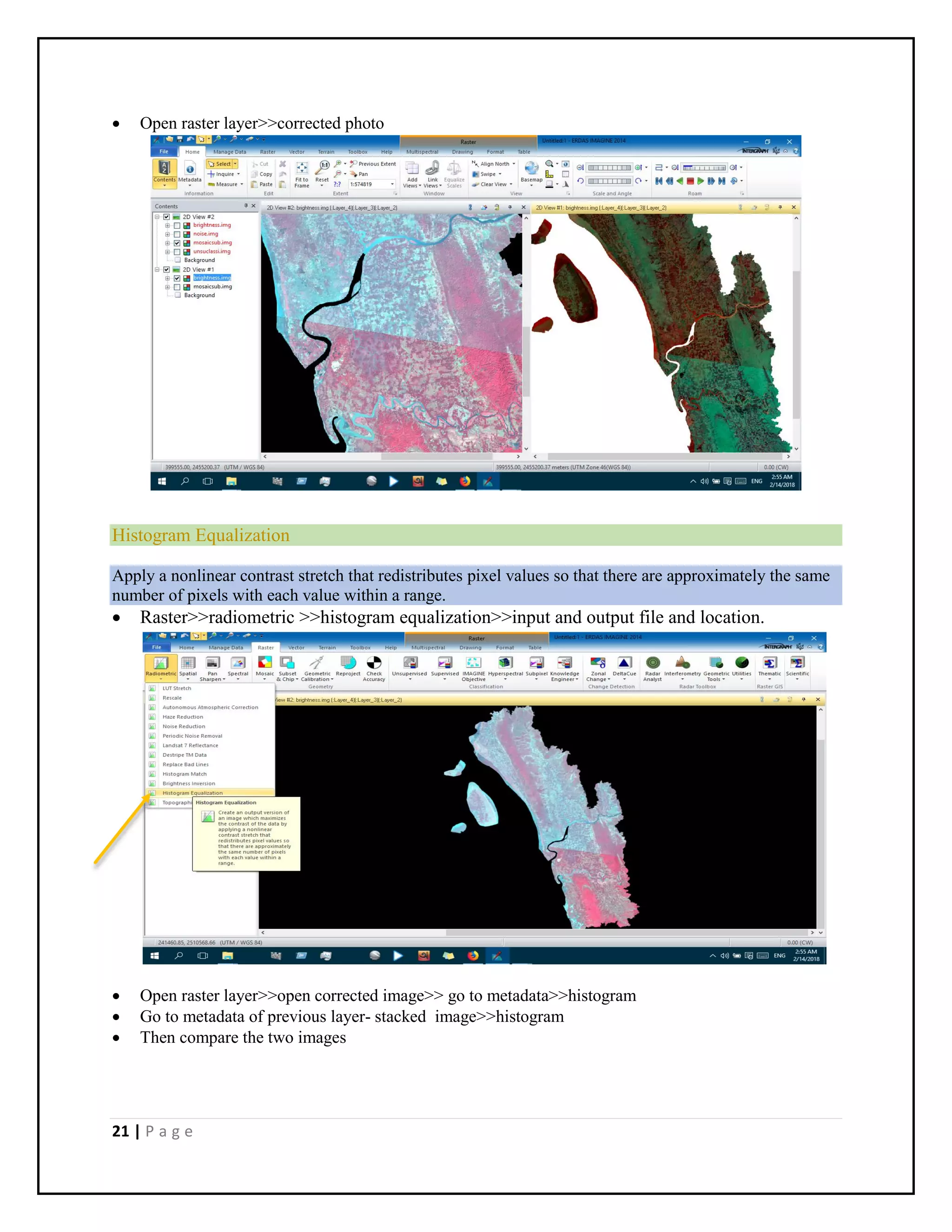21 | P a g e
 Open raster layer>>corrected photo
Histogram Equalization
Apply a nonlinear contrast stretch that redistributes pixel values so that there are approximately the same
number of pixels with each value within a range.
 Raster>>radiometric >>histogram equalization>>input and output file and location.
 Open raster layer>>open corrected image>> go to metadata>>histogram
 Go to metadata of previous layer- stacked image>>histogram
 Then compare the two images
 