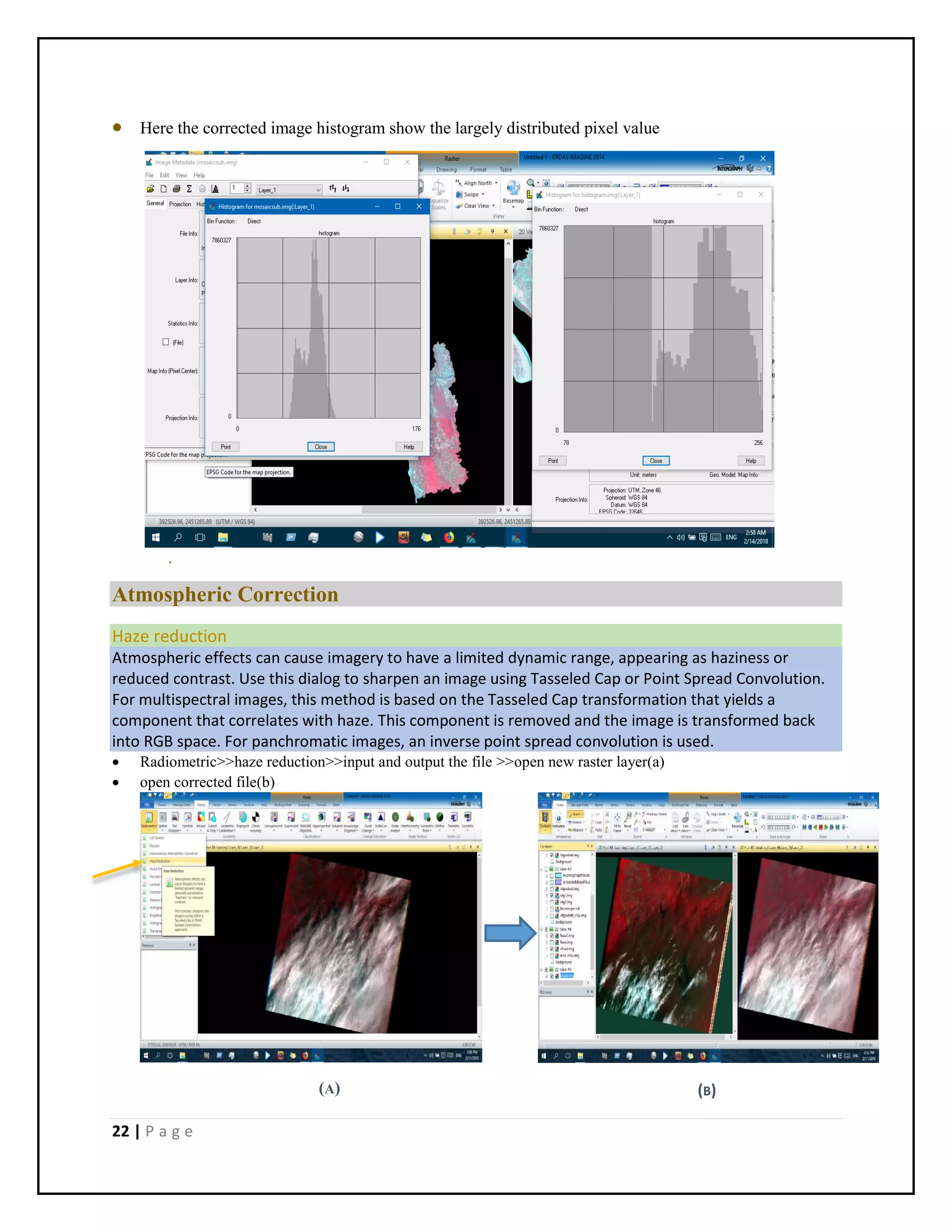 22 | P a g e
(B)
 Here the corrected image histogram show the largely distributed pixel value
.
Atmospheric Correction
Haze reduction
Atmospheric effects can cause imagery to have a limited dynamic range, appearing as haziness or
reduced contrast. Use this dialog to sharpen an image using Tasseled Cap or Point Spread Convolution.
For multispectral images, this method is based on the Tasseled Cap transformation that yields a
component that correlates with haze. This component is removed and the image is transformed back
into RGB space. For panchromatic images, an inverse point spread convolution is used.
 Radiometric>>haze reduction>>input and output the file >>open new raster layer(a)
 open corrected file(b)
(A)
 