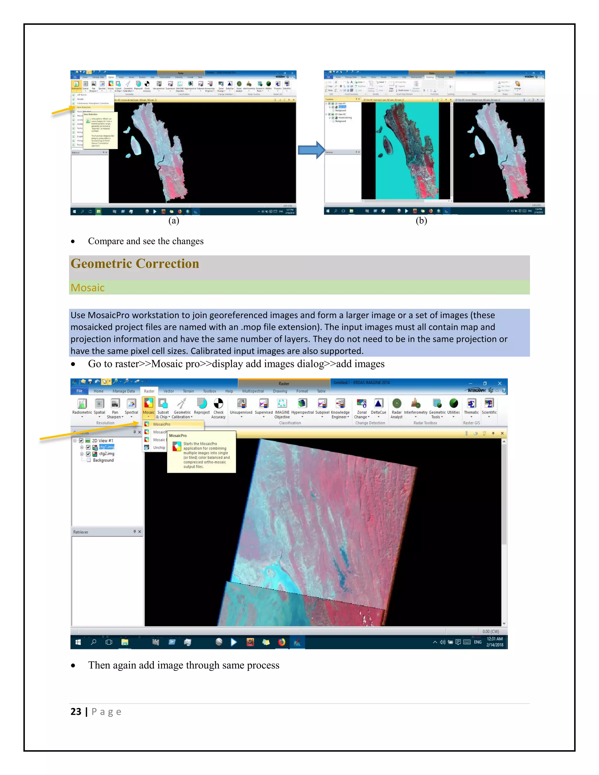 23 | P a g e
(a) (b)
 Compare and see the changes
Geometric Correction
Mosaic
Use MosaicPro workstation to join georeferenced images and form a larger image or a set of images (these
mosaicked project files are named with an .mop file extension). The input images must all contain map and
projection information and have the same number of layers. They do not need to be in the same projection or
have the same pixel cell sizes. Calibrated input images are also supported.
 Go to raster>>Mosaic pro>>display add images dialog>>add images
 Then again add image through same process
 