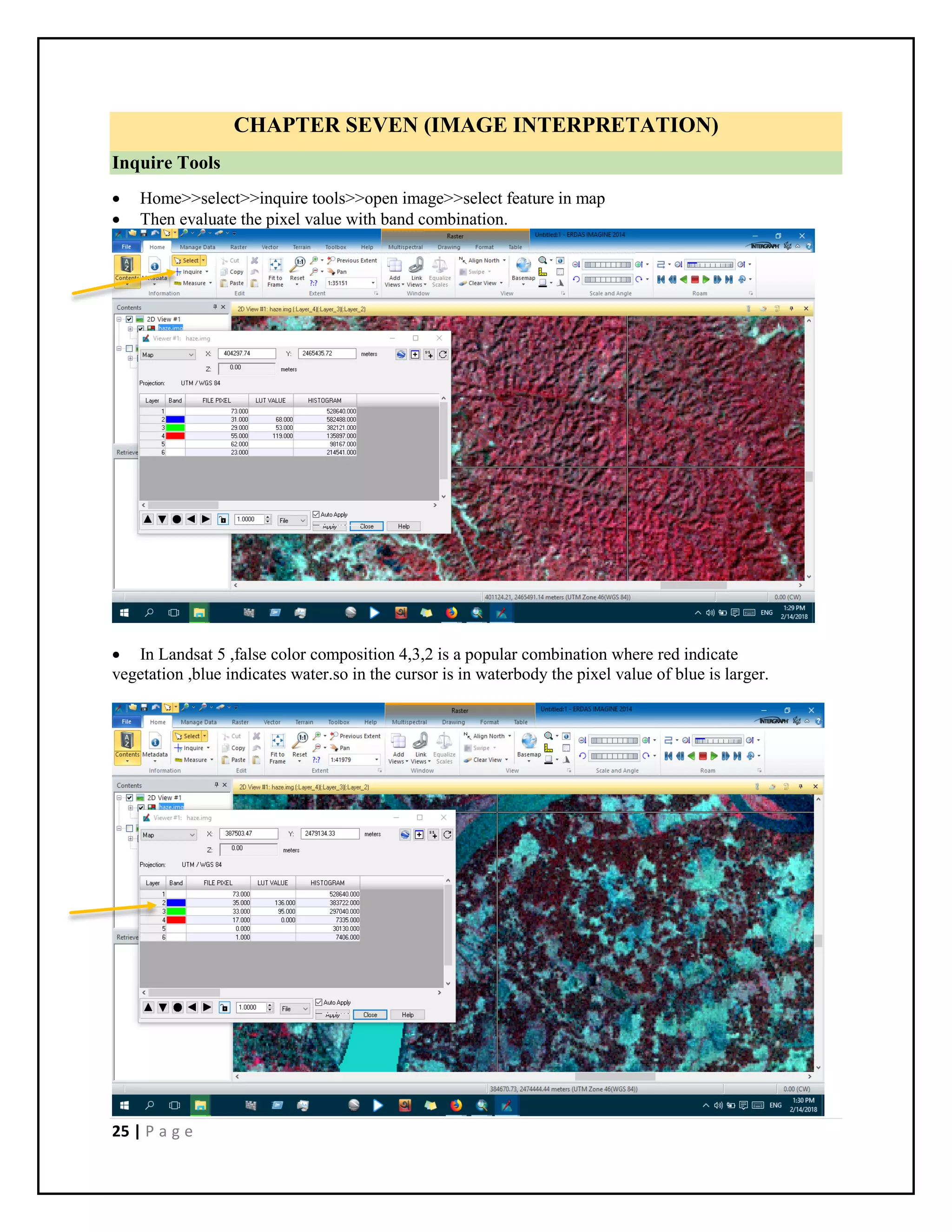25 | P a g e
CHAPTER SEVEN (IMAGE INTERPRETATION)
Inquire Tools
 Home>>select>>inquire tools>>open image>>select feature in map
 Then evaluate the pixel value with band combination.
 In Landsat 5 ,false color composition 4,3,2 is a popular combination where red indicate
vegetation ,blue indicates water.so in the cursor is in waterbody the pixel value of blue is larger.
 