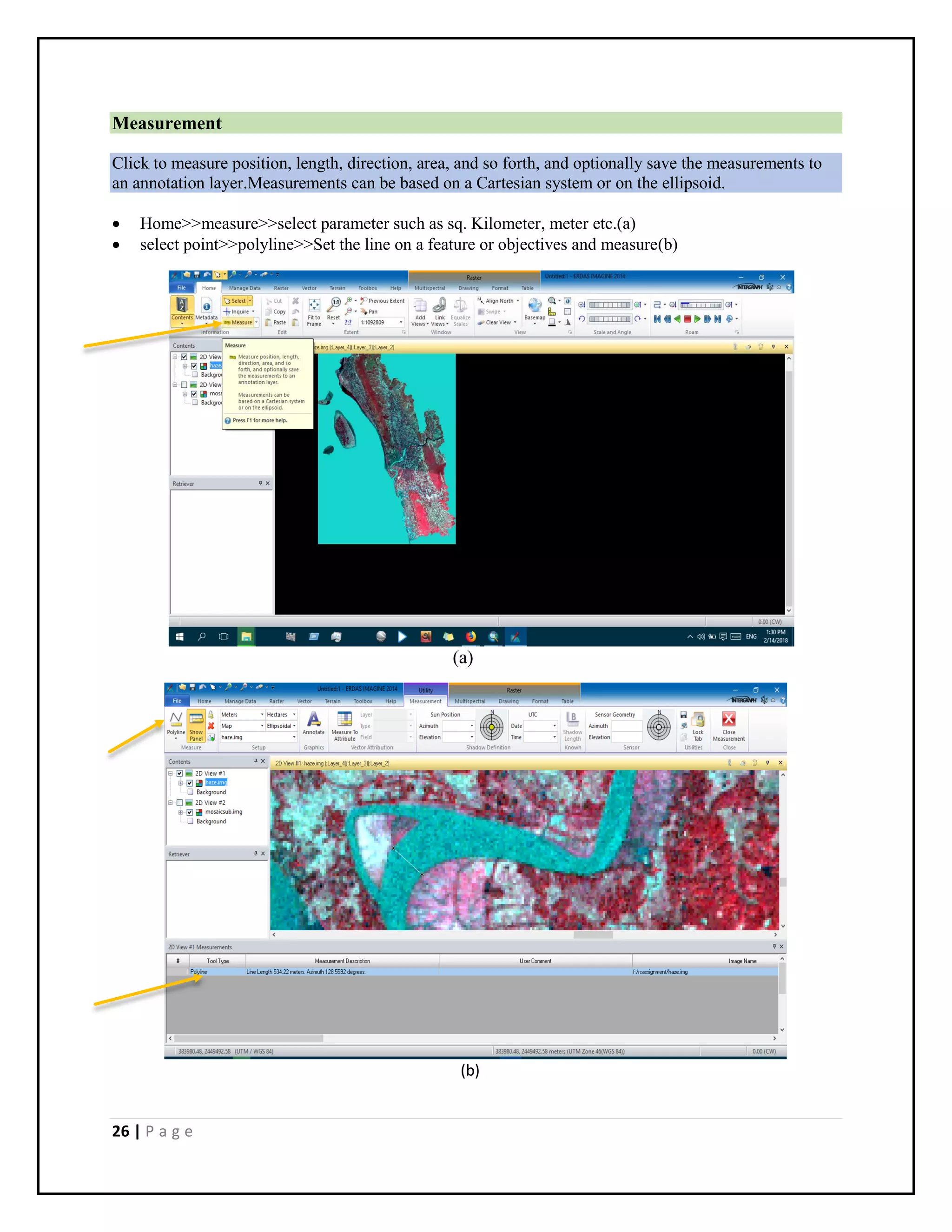 26 | P a g e
Measurement
Click to measure position, length, direction, area, and so forth, and optionally save the measurements to
an annotation layer.Measurements can be based on a Cartesian system or on the ellipsoid.
 Home>>measure>>select parameter such as sq. Kilometer, meter etc.(a)
 select point>>polyline>>Set the line on a feature or objectives and measure(b)
(a)
(b)
 