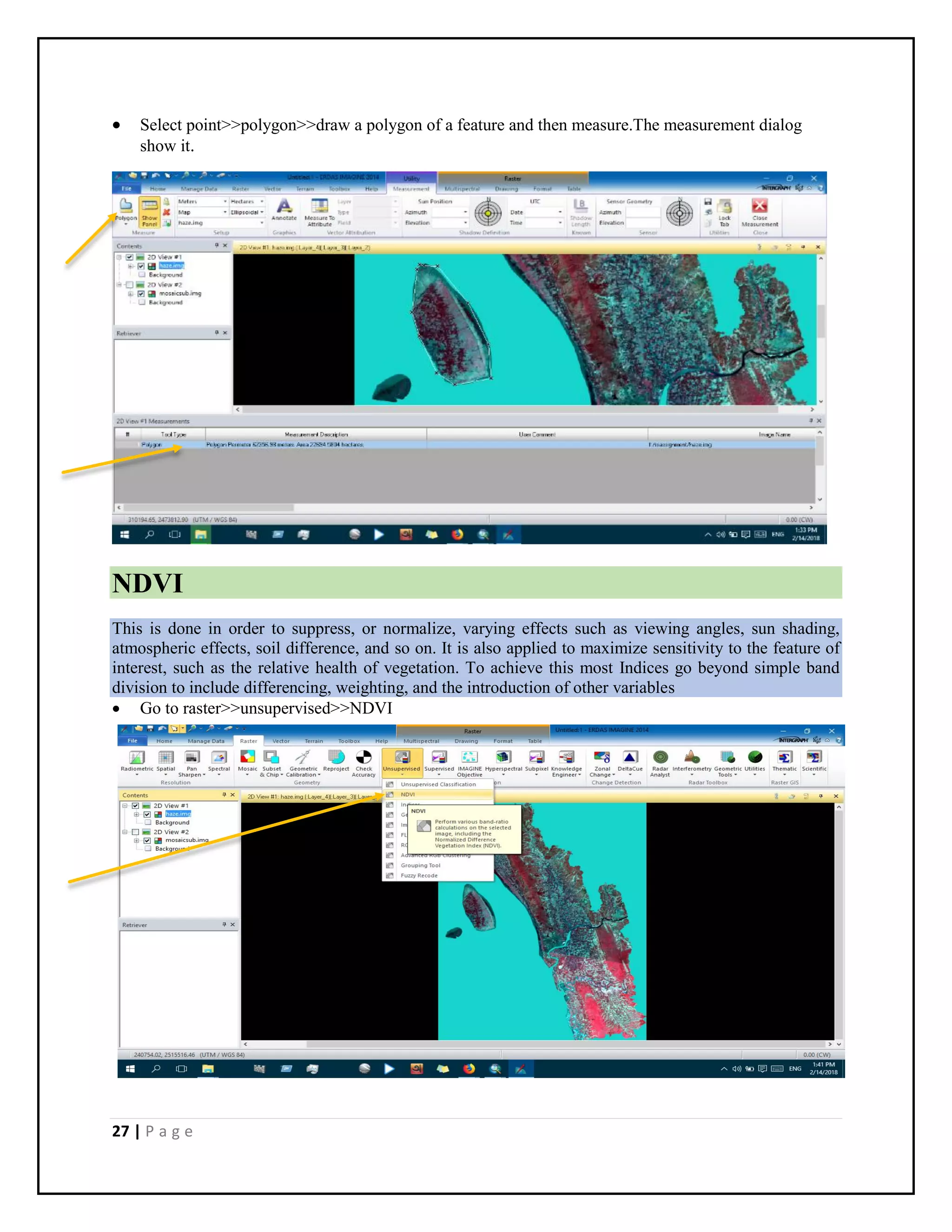 27 | P a g e
 Select point>>polygon>>draw a polygon of a feature and then measure.The measurement dialog
show it.
NDVI
This is done in order to suppress, or normalize, varying effects such as viewing angles, sun shading,
atmospheric effects, soil difference, and so on. It is also applied to maximize sensitivity to the feature of
interest, such as the relative health of vegetation. To achieve this most Indices go beyond simple band
division to include differencing, weighting, and the introduction of other variables
 Go to raster>>unsupervised>>NDVI
 
