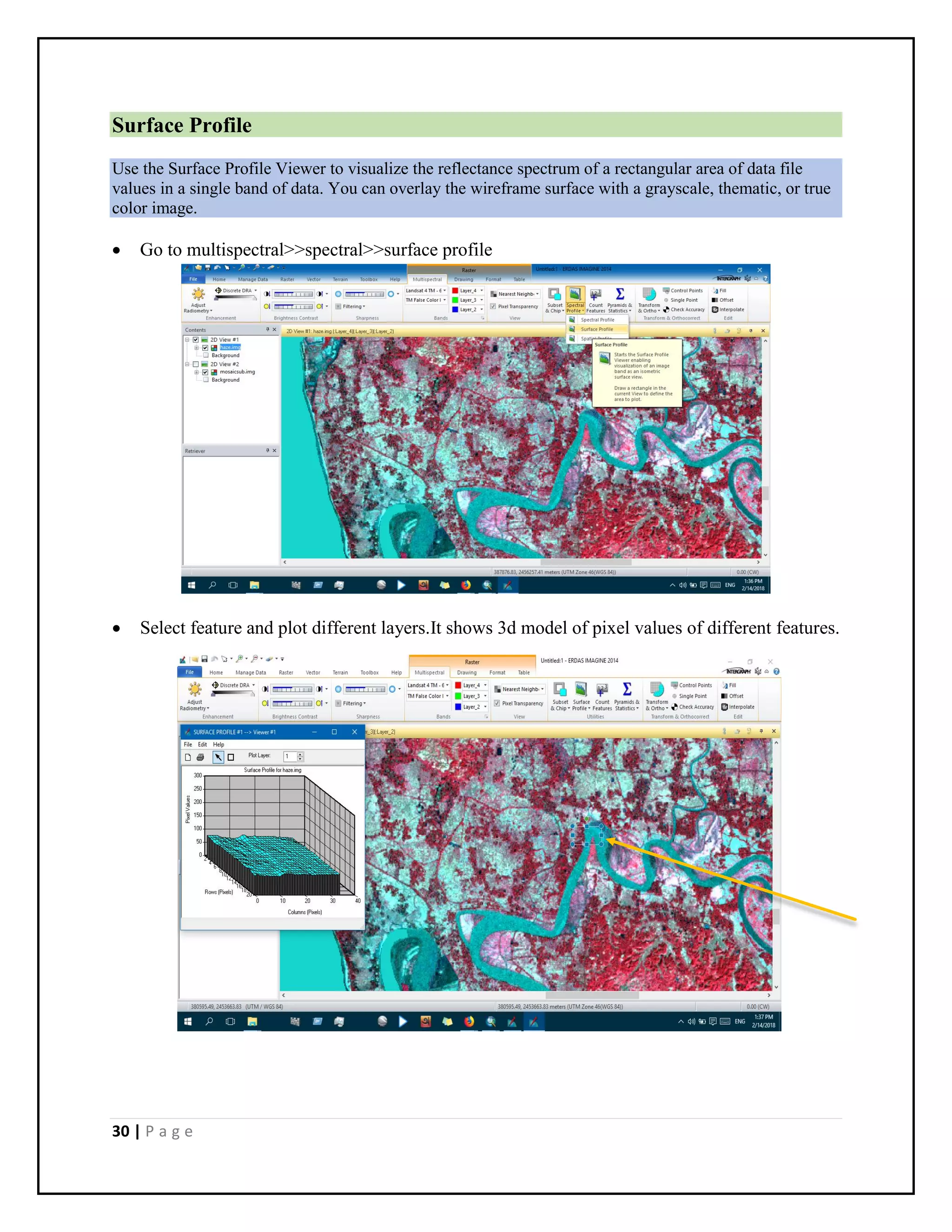 30 | P a g e
Surface Profile
Use the Surface Profile Viewer to visualize the reflectance spectrum of a rectangular area of data file
values in a single band of data. You can overlay the wireframe surface with a grayscale, thematic, or true
color image.
 Go to multispectral>>spectral>>surface profile
 Select feature and plot different layers.It shows 3d model of pixel values of different features.
 