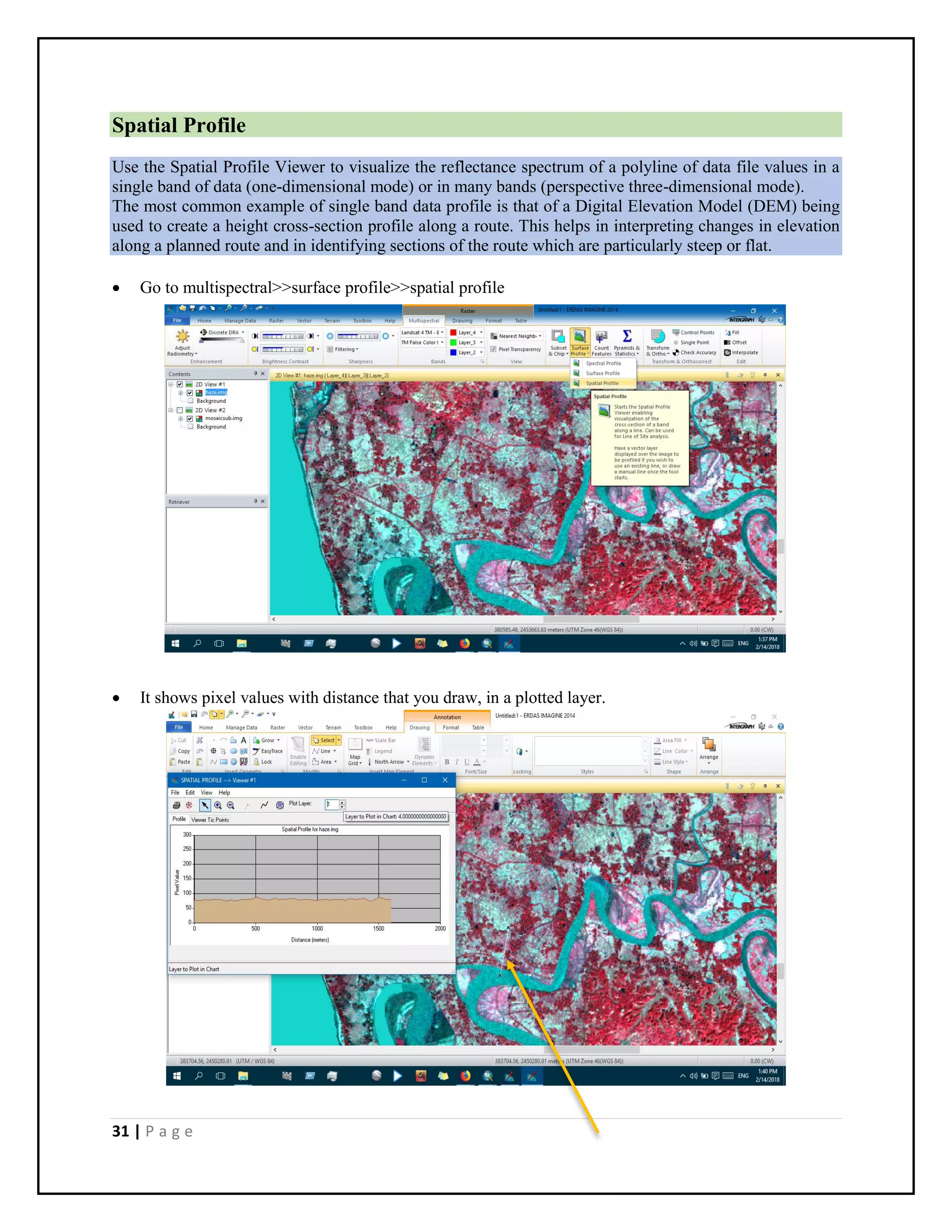 31 | P a g e
Spatial Profile
Use the Spatial Profile Viewer to visualize the reflectance spectrum of a polyline of data file values in a
single band of data (one-dimensional mode) or in many bands (perspective three-dimensional mode).
The most common example of single band data profile is that of a Digital Elevation Model (DEM) being
used to create a height cross-section profile along a route. This helps in interpreting changes in elevation
along a planned route and in identifying sections of the route which are particularly steep or flat.
 Go to multispectral>>surface profile>>spatial profile
 It shows pixel values with distance that you draw, in a plotted layer.
 