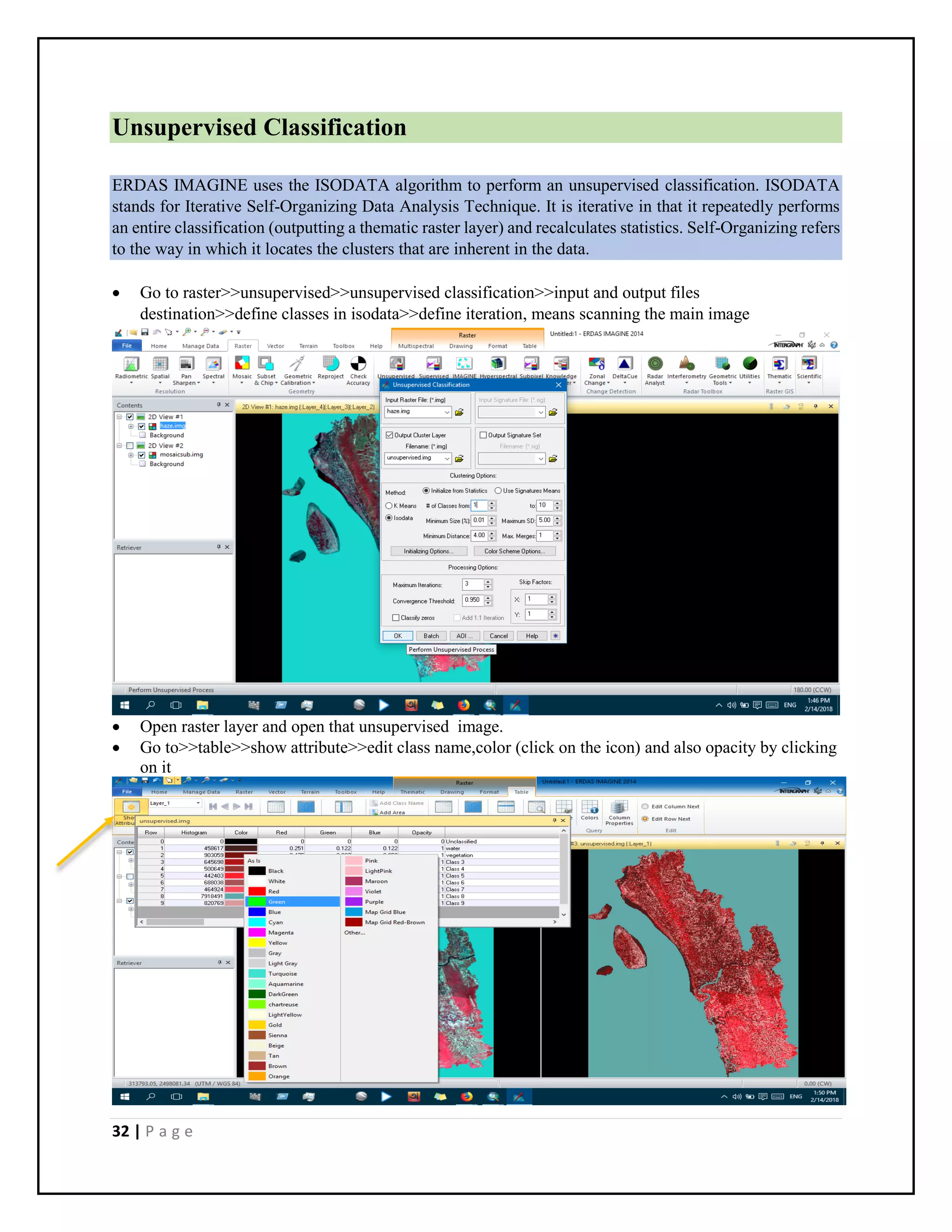 32 | P a g e
Unsupervised Classification
ERDAS IMAGINE uses the ISODATA algorithm to perform an unsupervised classification. ISODATA
stands for Iterative Self-Organizing Data Analysis Technique. It is iterative in that it repeatedly performs
an entire classification (outputting a thematic raster layer) and recalculates statistics. Self-Organizing refers
to the way in which it locates the clusters that are inherent in the data.
 Go to raster>>unsupervised>>unsupervised classification>>input and output files
destination>>define classes in isodata>>define iteration, means scanning the main image
 Open raster layer and open that unsupervised image.
 Go to>>table>>show attribute>>edit class name,color (click on the icon) and also opacity by clicking
on it
 