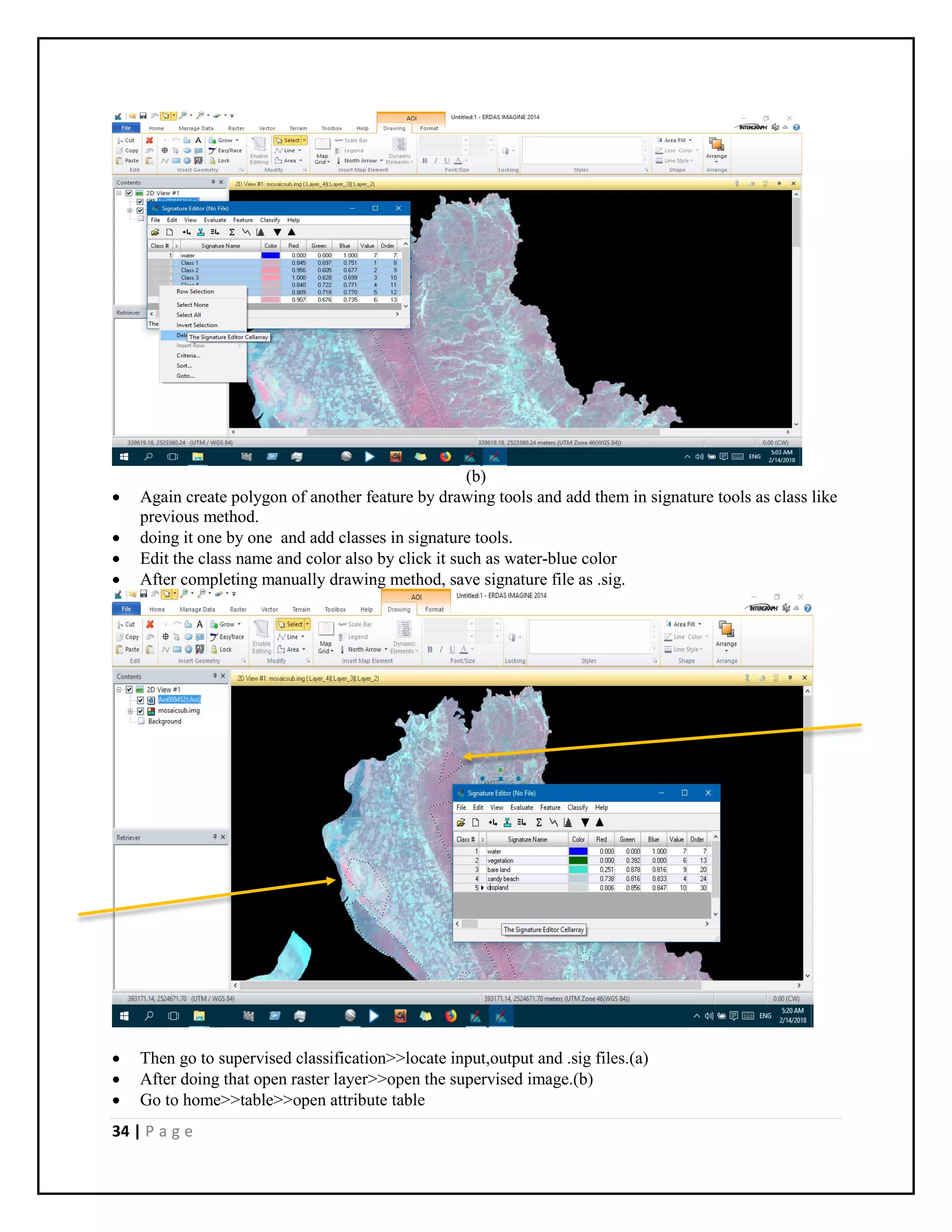 34 | P a g e
(b)
 Again create polygon of another feature by drawing tools and add them in signature tools as class like
previous method.
 doing it one by one and add classes in signature tools.
 Edit the class name and color also by click it such as water-blue color
 After completing manually drawing method, save signature file as .sig.
 Then go to supervised classification>>locate input,output and .sig files.(a)
 After doing that open raster layer>>open the supervised image.(b)
 Go to home>>table>>open attribute table
 