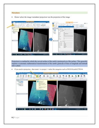 9 | P a g e
Metadata
 Home>select the image>metadata>projection>see the projection of the image
Projection is a method by which the curved surface of the earth is portrayed on a flat surface. This generally
requires a systematic mathematical transformation of the earth's graticule of lines of longitude and latitude
onto a plane.
 If you need re projection , then raster>>re project >>select the categories such as WGS 84,north,UTM 46.
 