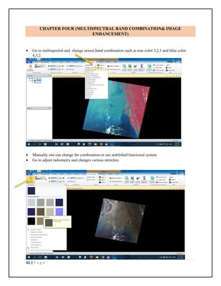11 | P a g e
CHAPTER FOUR (MULTISPECTRAL BAND COMBINATION& IMAGE
ENHANCEMENT)
 Go to multispectral and change sensor,band combination such as true color 3,2,1 and false color
4,3,2.
 Manually one can change the combination or use stablished functional system.
 Go to adjust radiometry and changes various stretches.
 