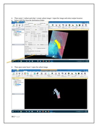 15 | P a g e
 Then raster>>subset and chip>>create subset image>>input the image and select output location
 Select AOI file from the destination folder
 Then open raster layer>>open the subset image
 