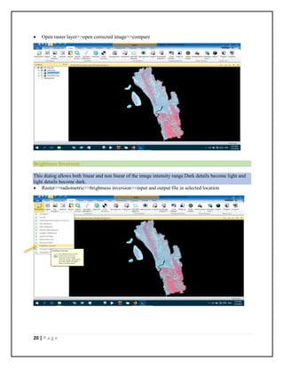 20 | P a g e
 Open raster layer>>open corrected image>>compare
Brightness Inversion
This dialog allows both linear and non linear of the image intensity range.Dark details become light and
light details become dark.
 Raster>>radiometric>>brightness inversion>>input and output file in selected location
 