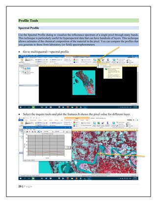 29 | P a g e
Profile Tools
Spectral Profile
Use the Spectral Profile dialog to visualize the reflectance spectrum of a single pixel through many bands.
This technique is particularly useful for hyperspectral data that can have hundreds of layers. This technique
allows estimates of the chemical composition of the material in the pixel. You can compare the profiles that
you generate to those from laboratory (or field) spectrophotometers.
 Go to multispectral>>spectral profile
 Select the inquire tools and plot the features.It shows the pixel value for different layer.
 