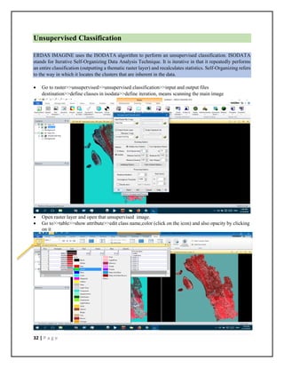 32 | P a g e
Unsupervised Classification
ERDAS IMAGINE uses the ISODATA algorithm to perform an unsupervised classification. ISODATA
stands for Iterative Self-Organizing Data Analysis Technique. It is iterative in that it repeatedly performs
an entire classification (outputting a thematic raster layer) and recalculates statistics. Self-Organizing refers
to the way in which it locates the clusters that are inherent in the data.
 Go to raster>>unsupervised>>unsupervised classification>>input and output files
destination>>define classes in isodata>>define iteration, means scanning the main image
 Open raster layer and open that unsupervised image.
 Go to>>table>>show attribute>>edit class name,color (click on the icon) and also opacity by clicking
on it
 