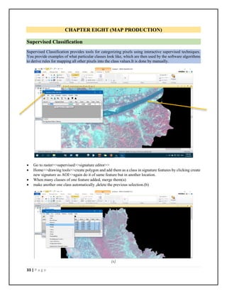 33 | P a g e
CHAPTER EIGHT (MAP PRODUCTION)
Supervised Classification
Supervised Classification provides tools for categorizing pixels using interactive supervised techniques.
You provide examples of what particular classes look like, which are then used by the software algorithms
to derive rules for mapping all other pixels into the class values.It is done by manually.
 Go to raster>>supervised>>signature editor>>
 Home>>drawing tools>>create polygon and add them as a class in signature features by clicking create
new signature as AOI>>again do it of same feature but in another location.
 When many classes of one feature added, merge them(a)
 make another one class automatically ,delete the previous selection.(b)
(A)
 