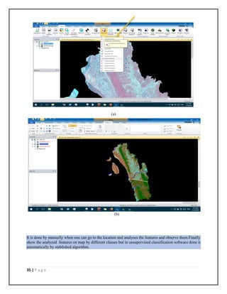35 | P a g e
(a)
(b)
It is done by manually when one can go to the location and analyses the features and observe them.Finally
show the analyzed features on map by different classes but in unsupervised classification software done it
automatically by stablished algorithm.
 