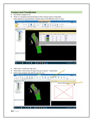 36 | P a g e
Unsupervised Classification
 See details in page no-32
 There is a unsupervised classification with 5 classes such as water,bare
land,vegetation,crop,settlement. Identify them with different colors in map
.
 Add views>>reate new map view
 There add a viewer,click on map view,go to layout >>map frame
 Select map template and edit the map tile also
 