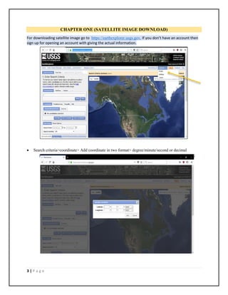 3 | P a g e
CHAPTER ONE (SATELLITE IMAGE DOWNLOAD)
For downloading satellite image go to https://earthexplorer.usgs.gov. If you don’t have an account then
sign up for opening an account with giving the actual information.
 Search criteria>coordinate> Add coordinate in two format> degree/minute/second or decimal
 