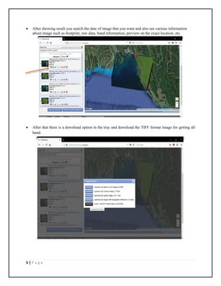 5 | P a g e
 After showing result you search the date of image that you want and also see various information
about image such as footprint, raw data, band information, preview on the exact location. etc.
 After that there is a download option in the tray and download the TIFF format image for getting all
band.
 