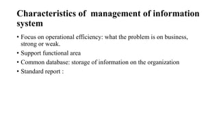 Characteristics of management of information
system
• Focus on operational efficiency: what the problem is on business,
strong or weak.
• Support functional area
• Common database: storage of information on the organization
• Standard report :
 