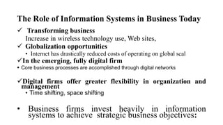 The Role of Information Systems in Business Today
 Transforming business
Increase in wireless technology use, Web sites,
 Globalization opportunities
• Internet has drastically reduced costs of operating on global scal
In the emerging, fully digital firm
 Core business processes are accomplished through digital networks
Digital firms offer greater flexibility in organization and
management
• Time shifting, space shifting
• Business firms invest heavily in information
systems to achieve strategic business objectives:
 