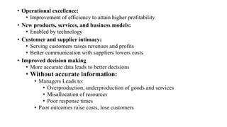 • Operational excellence:
• Improvement of efficiency to attain higher profitability
• New products, services, and business models:
• Enabled by technology
• Customer and supplier intimacy:
• Serving customers raises revenues and profits
• Better communication with suppliers lowers costs
• Improved decision making
• More accurate data leads to better decisions
• Without accurate information:
• Managers Leads to:
• Overproduction, underproduction of goods and services
• Misallocation of resources
• Poor response times
• Poor outcomes raise costs, lose customers
 