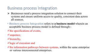 Business process Integration
 Businesses need a process integration solution to connect their
systems and ensure uniform access to quality, consistent data across
all sources.
• Business process Integration refers to a business model wherein an
acceptable business process model is defined through:-
the specifications of events,
sequence,
hierarchy,
logic of execution and
the information pathways between systems, within the same enterprise
or various interconnected enterprises.
 