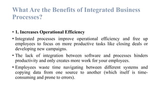 What Are the Benefits of Integrated Business
Processes?
• 1. Increases Operational Efficiency
• Integrated processes improve operational efficiency and free up
employees to focus on more productive tasks like closing deals or
developing new campaigns.
• The lack of integration between software and processes hinders
productivity and only creates more work for your employees.
• Employees waste time navigating between different systems and
copying data from one source to another (which itself is time-
consuming and prone to errors).
 