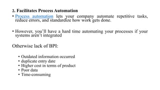 2. Facilitates Process Automation
• Process automation lets your company automate repetitive tasks,
reduce errors, and standardize how work gets done.
• However, you’ll have a hard time automating your processes if your
systems aren’t integrated
Otherwise lack of BPI:
• Outdated information occurred
• duplicate entry date
• Higher cost in terms of product
• Poor data
• Time-consuming
 