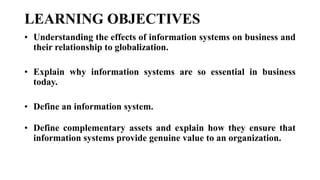 LEARNING OBJECTIVES
• Understanding the effects of information systems on business and
their relationship to globalization.
• Explain why information systems are so essential in business
today.
• Define an information system.
• Define complementary assets and explain how they ensure that
information systems provide genuine value to an organization.
 