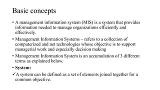 Basic concepts
• A management information system (MIS) is a system that provides
information needed to manage organizations efficiently and
effectively.
• Management Information Systems – refers to a collection of
computerized and net technologies whose objective is to support
managerial work and especially decision making
• Management Information System is an accumulation of 3 different
terms as explained below.
• System:
A system can be defined as a set of elements joined together for a
common objective.
 