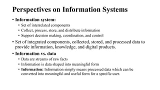 Perspectives on Information Systems
• Information system:
• Set of interrelated components
• Collect, process, store, and distribute information
• Support decision making, coordination, and control
• Set of integrated components, collected, stored, and processed data to
provide information, knowledge, and digital products.
• Information vs. data
• Data are streams of raw facts
• Information is data shaped into meaningful form
• Information: Information simply means processed data which can be
converted into meaningful and useful form for a specific user.
 