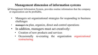 Management dimension of information systems
 Management Information System, provides routine information that the company
or organization can be profitable,
• Managers set organizational strategies for responding to business
challenges
• managers to plan, organize, direct and control operations
• In addition, managers must act creatively:
• Creation of new products and services
• Occasionally re-creating the organization organizational
restructuring
 