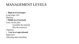MANAGEMENT LEVELS
• High level (strategic)
Long-range view
Planning
• Middle level (tactical)
Carry out the plan
Assemble the material
Hire the resources
Organize
• Low level (operational)
Supervisor
Directing and controlling
 