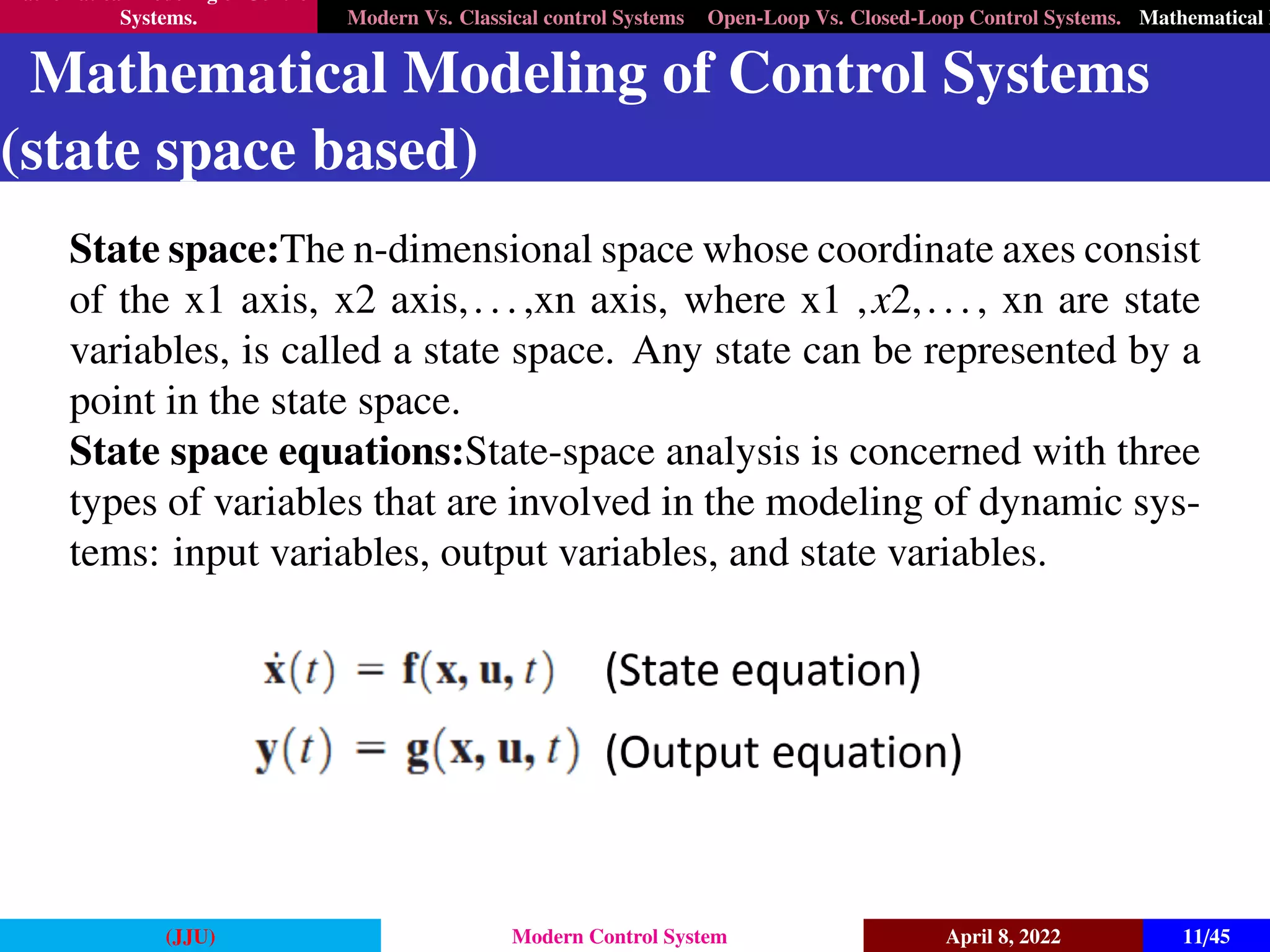 Mathematical Modeling of Control
Systems. Modern Vs. Classical control Systems Open-Loop Vs. Closed-Loop Control Systems. Mathematical M
Mathematical Modeling of Control Systems
(state space based)
State space:The n-dimensional space whose coordinate axes consist
of the x1 axis, x2 axis,...,xn axis, where x1 ,x2,..., xn are state
variables, is called a state space. Any state can be represented by a
point in the state space.
State space equations:State-space analysis is concerned with three
types of variables that are involved in the modeling of dynamic sys-
tems: input variables, output variables, and state variables.
(JJU) Modern Control System April 8, 2022 11/45
 