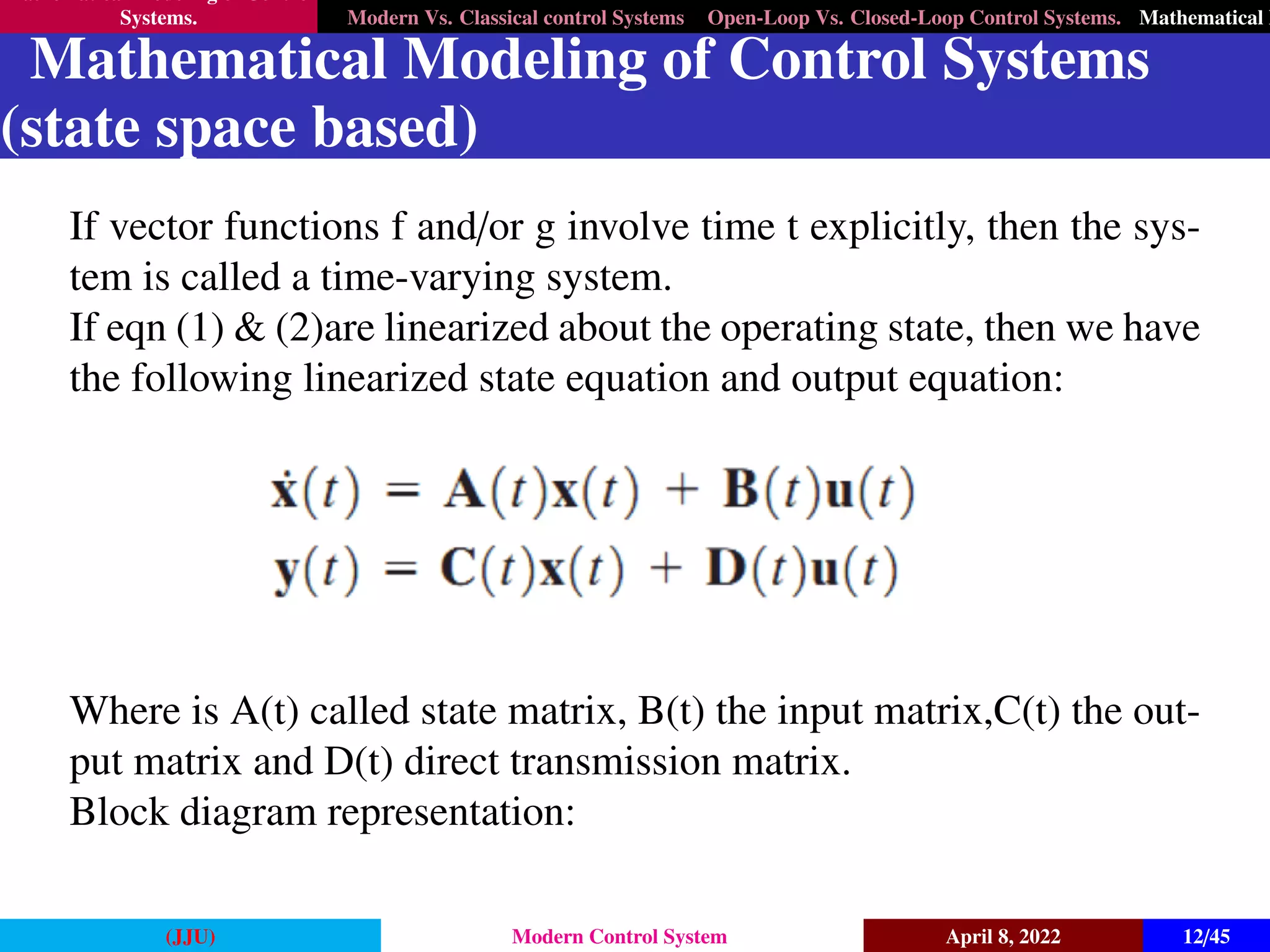 Mathematical Modeling of Control
Systems. Modern Vs. Classical control Systems Open-Loop Vs. Closed-Loop Control Systems. Mathematical M
Mathematical Modeling of Control Systems
(state space based)
If vector functions f and/or g involve time t explicitly, then the sys-
tem is called a time-varying system.
If eqn (1) & (2)are linearized about the operating state, then we have
the following linearized state equation and output equation:
Where is A(t) called state matrix, B(t) the input matrix,C(t) the out-
put matrix and D(t) direct transmission matrix.
Block diagram representation:
(JJU) Modern Control System April 8, 2022 12/45
 