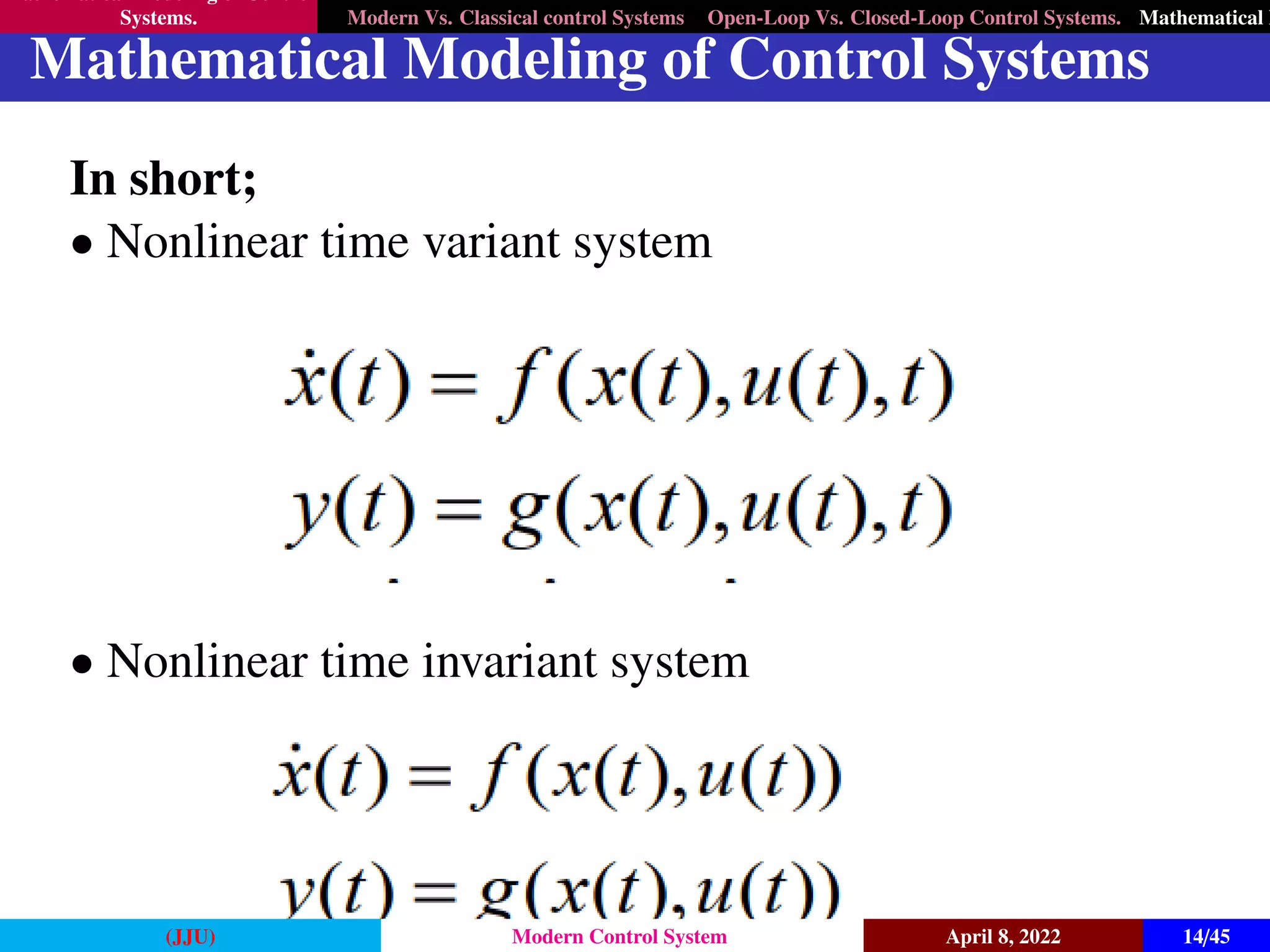 Mathematical Modeling of Control
Systems. Modern Vs. Classical control Systems Open-Loop Vs. Closed-Loop Control Systems. Mathematical M
Mathematical Modeling of Control Systems
In short;
• Nonlinear time variant system
• Nonlinear time invariant system
(JJU) Modern Control System April 8, 2022 14/45
 