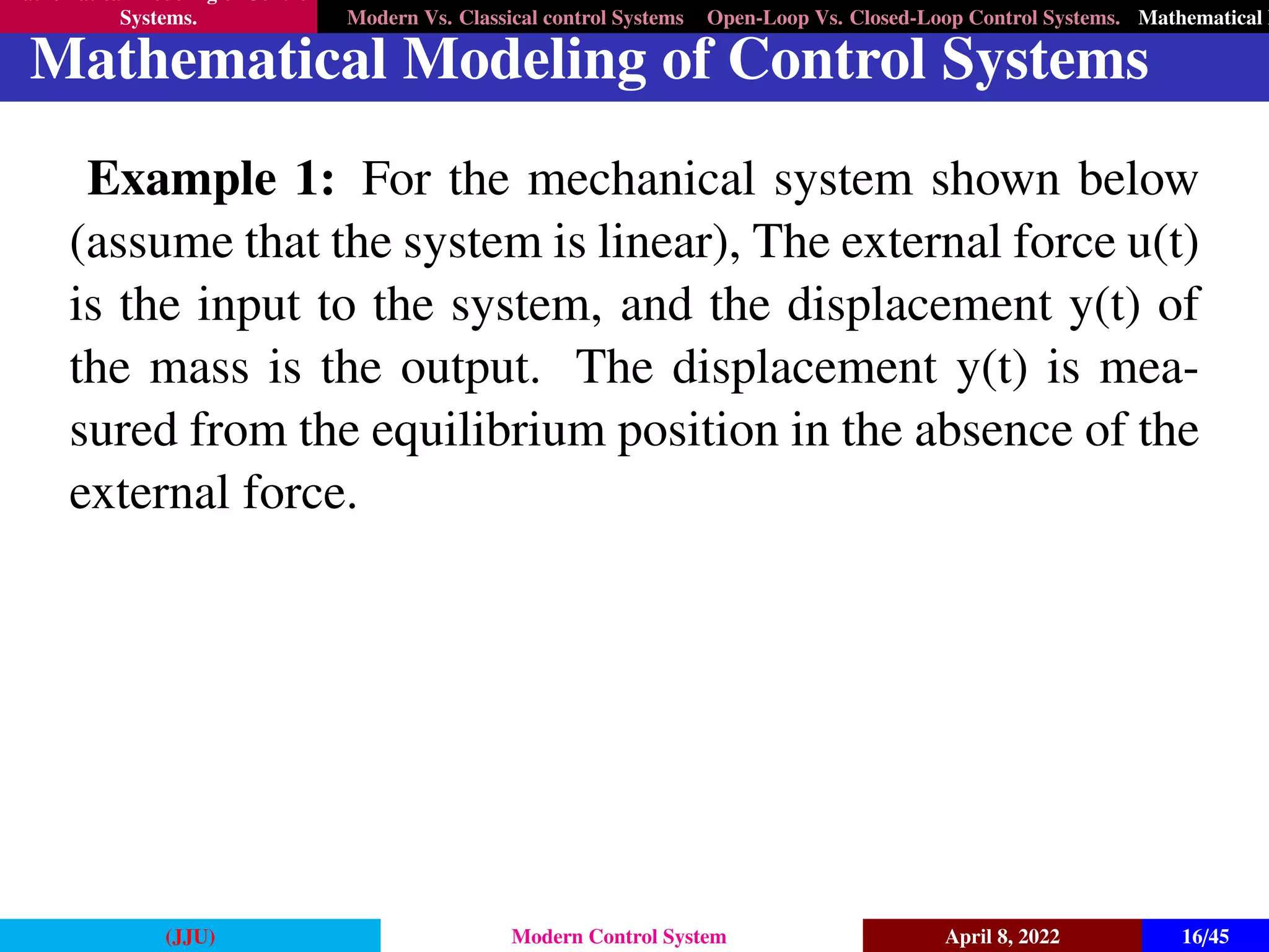 Mathematical Modeling of Control
Systems. Modern Vs. Classical control Systems Open-Loop Vs. Closed-Loop Control Systems. Mathematical M
Mathematical Modeling of Control Systems
Example 1: For the mechanical system shown below
(assume that the system is linear), The external force u(t)
is the input to the system, and the displacement y(t) of
the mass is the output. The displacement y(t) is mea-
sured from the equilibrium position in the absence of the
external force.
(JJU) Modern Control System April 8, 2022 16/45
 