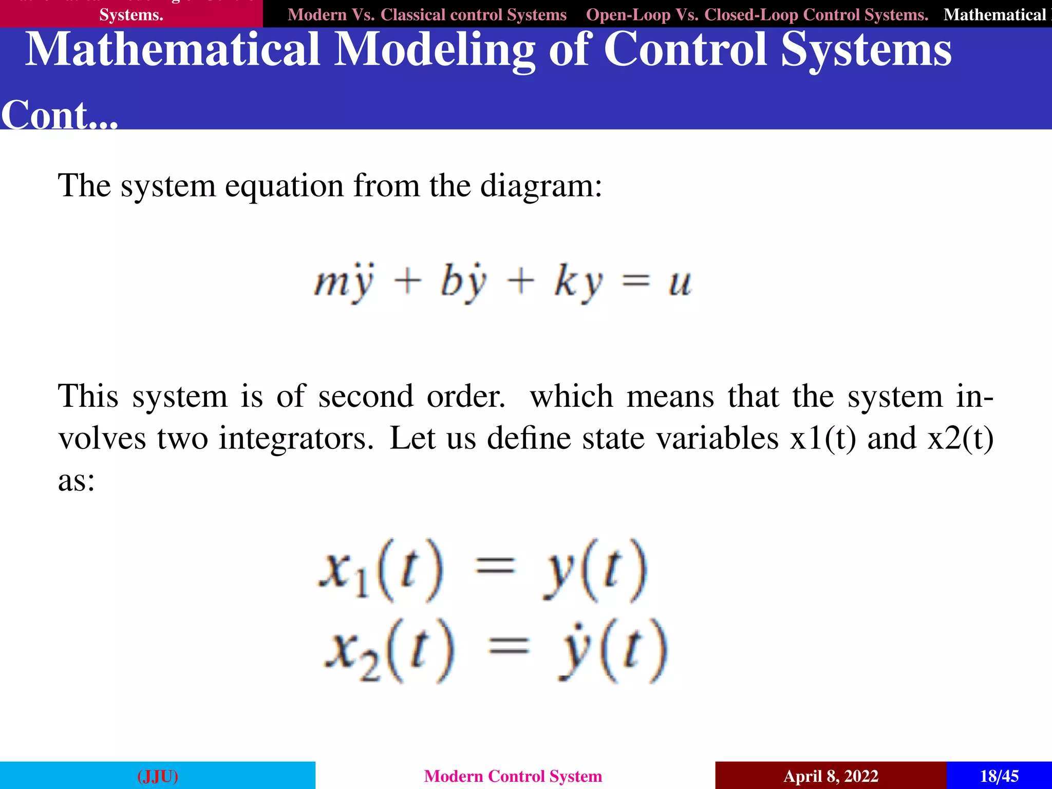 Mathematical Modeling of Control
Systems. Modern Vs. Classical control Systems Open-Loop Vs. Closed-Loop Control Systems. Mathematical M
Mathematical Modeling of Control Systems
Cont...
The system equation from the diagram:
This system is of second order. which means that the system in-
volves two integrators. Let us define state variables x1(t) and x2(t)
as:
(JJU) Modern Control System April 8, 2022 18/45
 